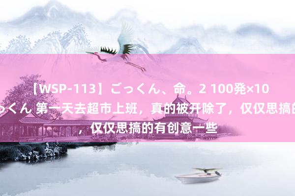 【WSP-113】ごっくん、命。2 100発×100人×一撃ごっくん 第一天去超市上班，真的被开除了，仅仅思搞的有创意一些