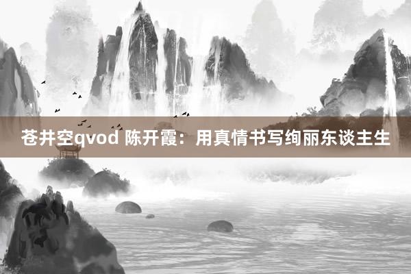 苍井空qvod 陈开霞：用真情书写绚丽东谈主生