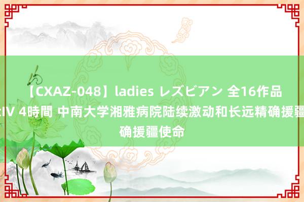 【CXAZ-048】ladies レズビアン 全16作品 PartIV 4時間 中南大学湘雅病院陆续激动和长远精确援疆使命