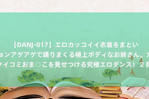 【DANJ-017】エロカッコイイ衣装をまとい、エグイポーズでテンションアゲアゲで踊りまくる極上ボディなお姉さん。ガンガンに腰を振り、クイコミおま○こを見せつける究極エロダンス！ 2 阳信高速10标第二样貌部智谋梁场预制梁板获胜冲破千片