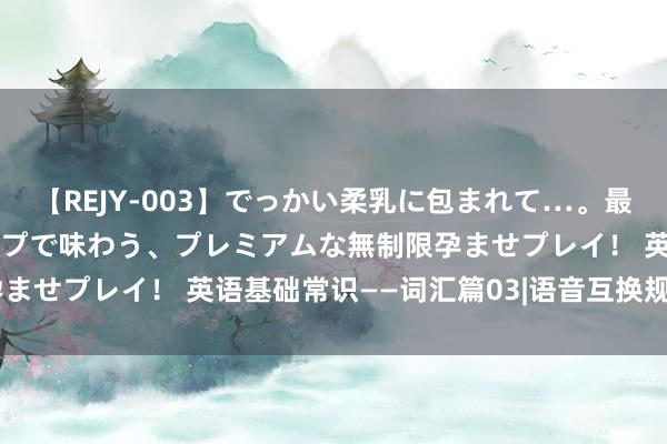 【REJY-003】でっかい柔乳に包まれて…。最高級ヌルヌル中出しソープで味わう、プレミアムな無制限孕ませプレイ！ 英语基础常识——词汇篇03|语音互换规定001