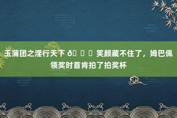 玉蒲团之淫行天下 ?笑颜藏不住了，姆巴佩领奖时首肯拍了拍奖杯