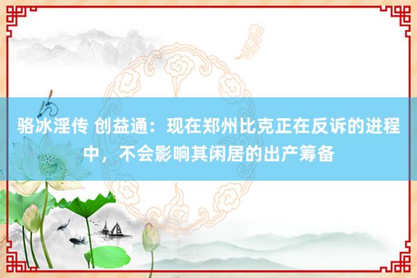 骆冰淫传 创益通：现在郑州比克正在反诉的进程中，不会影响其闲居的出产筹备