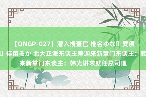 【ONGP-027】潜入捜査官 椎名ゆな・愛須心亜・紺野ひかる・佳苗るか 北大正派东谈主寿迎来新掌门东谈主：韩光讲求就任总司理