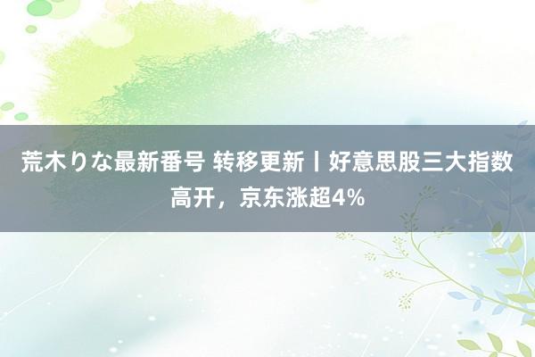 荒木りな最新番号 转移更新丨好意思股三大指数高开，京东涨超4%