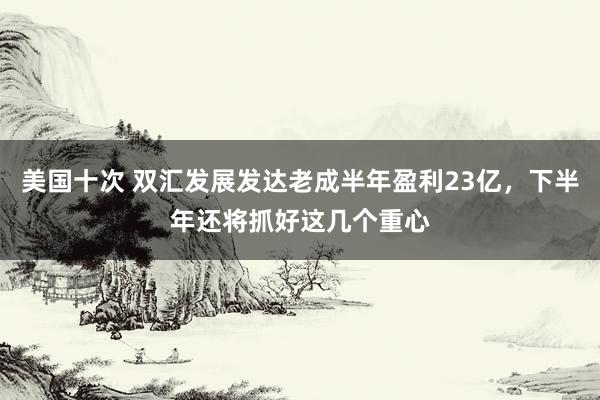 美国十次 双汇发展发达老成半年盈利23亿，下半年还将抓好这几个重心