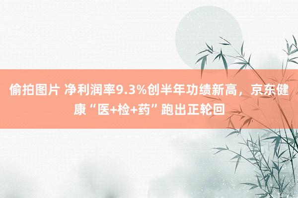 偷拍图片 净利润率9.3%创半年功绩新高，京东健康“医+检+药”跑出正轮回