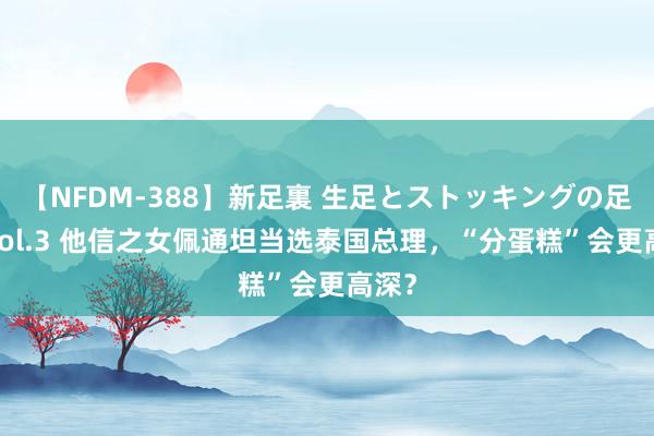 【NFDM-388】新足裏 生足とストッキングの足裏 Vol.3 他信之女佩通坦当选泰国总理，“分蛋糕”会更高深？