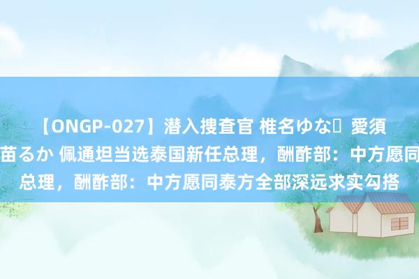 【ONGP-027】潜入捜査官 椎名ゆな・愛須心亜・紺野ひかる・佳苗るか 佩通坦当选泰国新任总理，酬酢部：中方愿同泰方全部深远求实勾搭