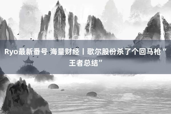 Ryo最新番号 海量财经丨歌尔股份杀了个回马枪“王者总结”