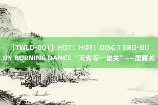 【TWLD-001】HOT！HOT！DISC 1 ERO-BODY BURNING DANCE “天劣等一雄关”——居庸关