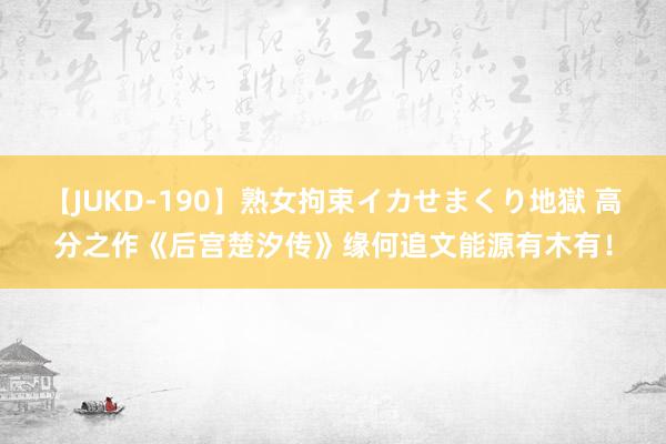 【JUKD-190】熟女拘束イカせまくり地獄 高分之作《后宫楚汐传》缘何追文能源有木有！