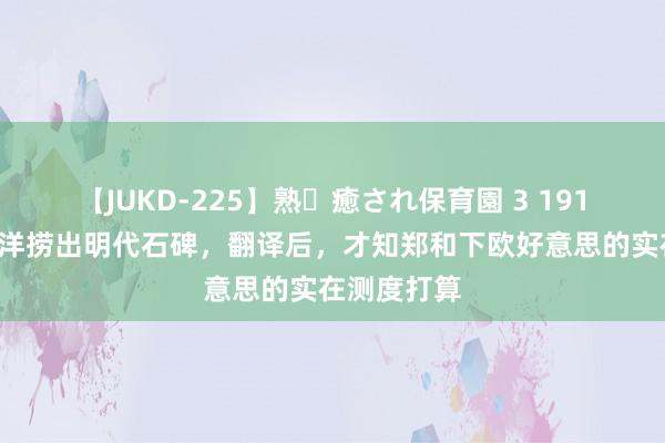 【JUKD-225】熟・癒され保育園 3 1911年，印度洋捞出明代石碑，翻译后，才知郑和下欧好意思的实在测度打算