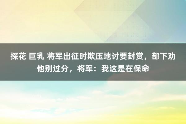 探花 巨乳 将军出征时欺压地讨要封赏，部下劝他别过分，将军：我这是在保命