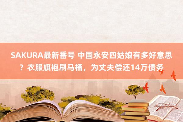 SAKURA最新番号 中国永安四姑娘有多好意思？衣服旗袍刷马桶，为丈夫偿还14万债务