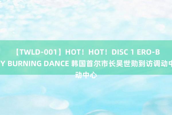 【TWLD-001】HOT！HOT！DISC 1 ERO-BODY BURNING DANCE 韩国首尔市长吴世勋到访调动中心