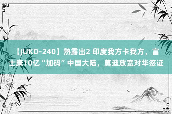 【JUKD-240】熟露出2 印度我方卡我方，富士康10亿“加码”中国大陆，莫迪放宽对华签证