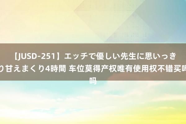 【JUSD-251】エッチで優しい先生に思いっきり甘えまくり4時間 车位莫得产权唯有使用权不错买吗