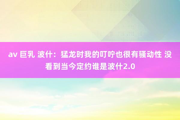 av 巨乳 波什：猛龙时我的叮咛也很有骚动性 没看到当今定约谁是波什2.0