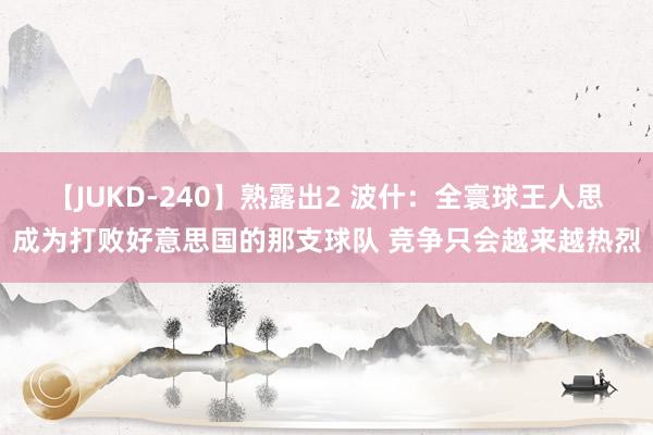 【JUKD-240】熟露出2 波什：全寰球王人思成为打败好意思国的那支球队 竞争只会越来越热烈