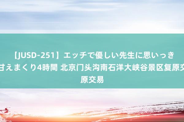 【JUSD-251】エッチで優しい先生に思いっきり甘えまくり4時間 北京门头沟南石洋大峡谷景区复原交易