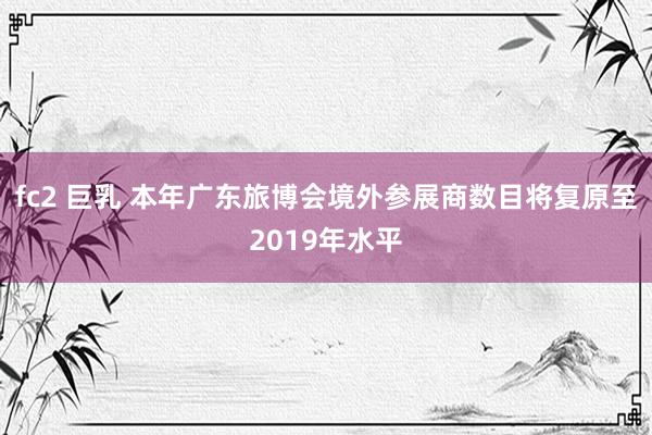 fc2 巨乳 本年广东旅博会境外参展商数目将复原至2019年水平