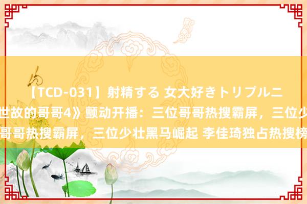 【TCD-031】射精する 女大好きトリプルニューハーフ乱交 《久经世故的哥哥4》颤动开播：三位哥哥热搜霸屏，三位少壮黑马崛起 李佳琦独占热搜榜首位