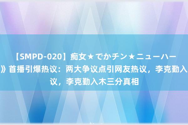 【SMPD-020】痴女★でかチン★ニューハーフ 《披哥4》首播引爆热议：两大争议点引网友热议，李克勤入木三分真相