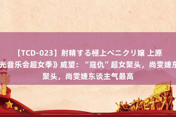 【TCD-023】射精する極上ペニクリ嬢 上原のぞみ 《时光音乐会超女季》威望：“寇仇”超女聚头，尚雯婕东谈主气最高