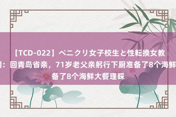 【TCD-022】ペニクリ女子校生と性転換女教師 黄晓明：回青岛省亲，71岁老父亲躬行下厨准备了8个海鲜大餐理睬