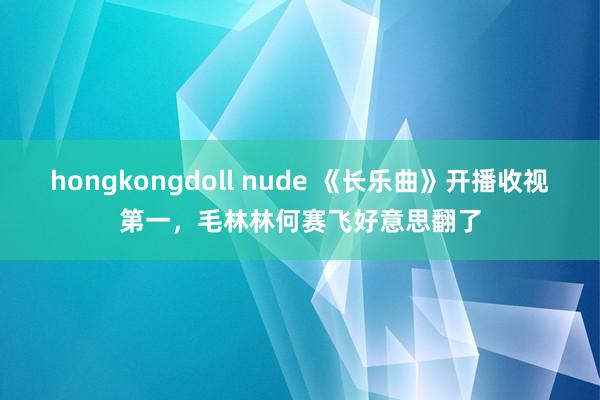 hongkongdoll nude 《长乐曲》开播收视第一，毛林林何赛飞好意思翻了