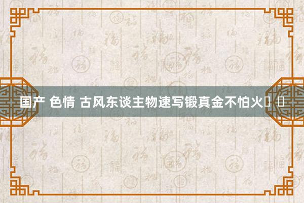 国产 色情 古风东谈主物速写锻真金不怕火✍️