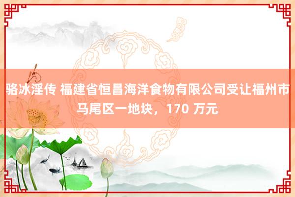 骆冰淫传 福建省恒昌海洋食物有限公司受让福州市马尾区一地块，170 万元