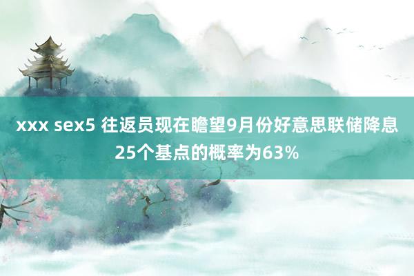 xxx sex5 往返员现在瞻望9月份好意思联储降息25个基点的概率为63%