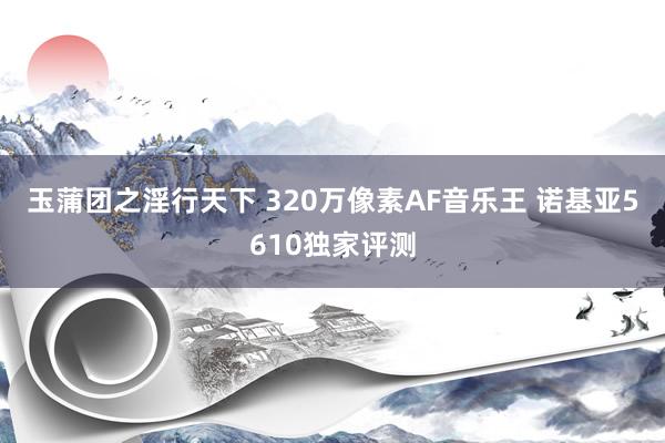 玉蒲团之淫行天下 320万像素AF音乐王 诺基亚5610独家评测