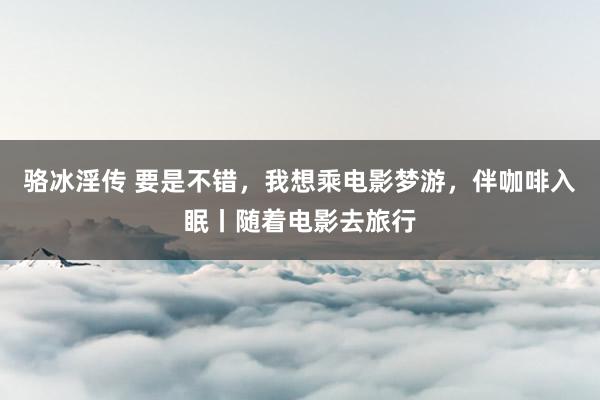 骆冰淫传 要是不错，我想乘电影梦游，伴咖啡入眠丨随着电影去旅行