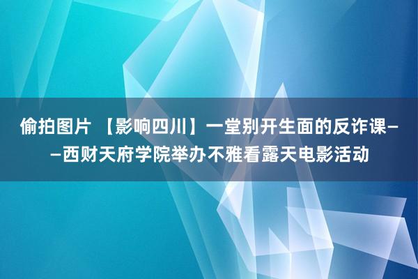 偷拍图片 【影响四川】一堂别开生面的反诈课——西财天府学院举办不雅看露天电影活动