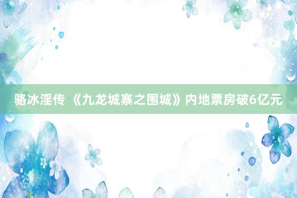 骆冰淫传 《九龙城寨之围城》内地票房破6亿元