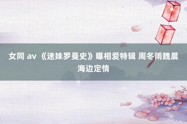 女同 av 《迷妹罗曼史》曝相爱特辑 周冬雨魏晨海边定情