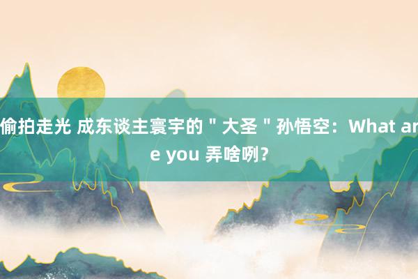 偷拍走光 成东谈主寰宇的＂大圣＂孙悟空：What are you 弄啥咧？