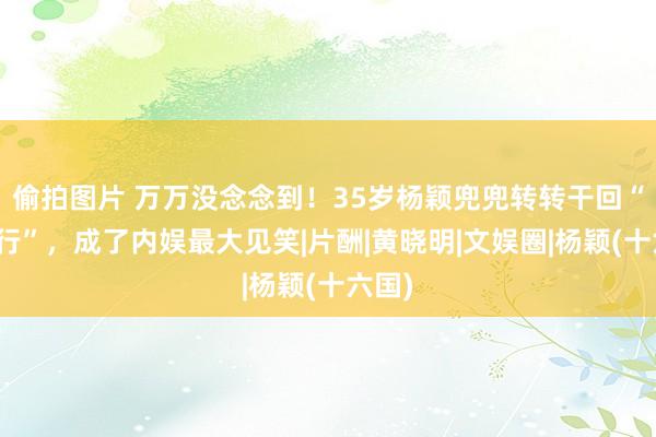 偷拍图片 万万没念念到！35岁杨颖兜兜转转干回“资本行”，成了内娱最大见笑|片酬|黄晓明|文娱圈|杨颖(十六国)