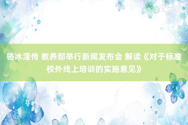 骆冰淫传 教养部举行新闻发布会 解读《对于标准校外线上培训的实施意见》