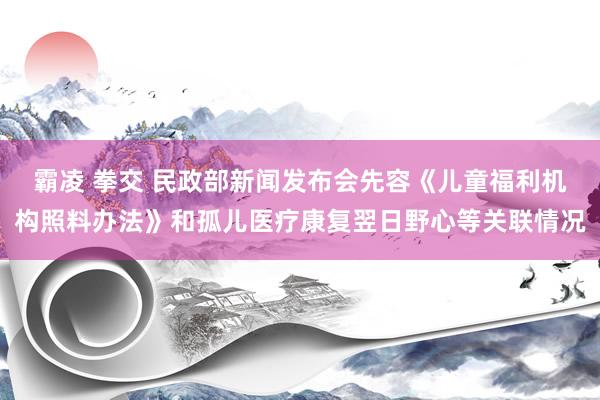 霸凌 拳交 民政部新闻发布会先容《儿童福利机构照料办法》和孤儿医疗康复翌日野心等关联情况