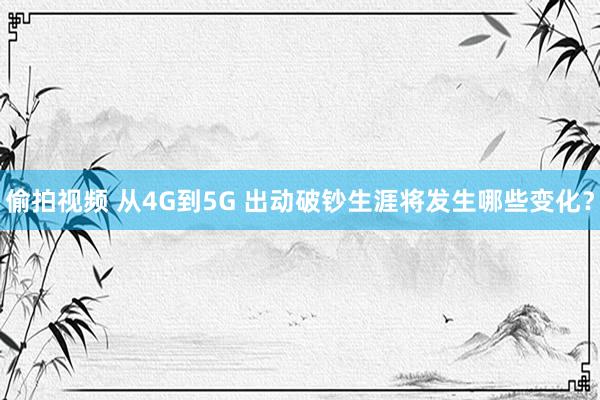 偷拍视频 从4G到5G 出动破钞生涯将发生哪些变化？