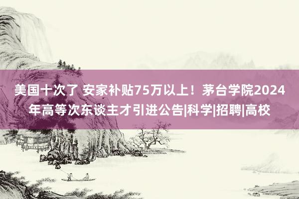 美国十次了 安家补贴75万以上！茅台学院2024年高等次东谈主才引进公告|科学|招聘|高校