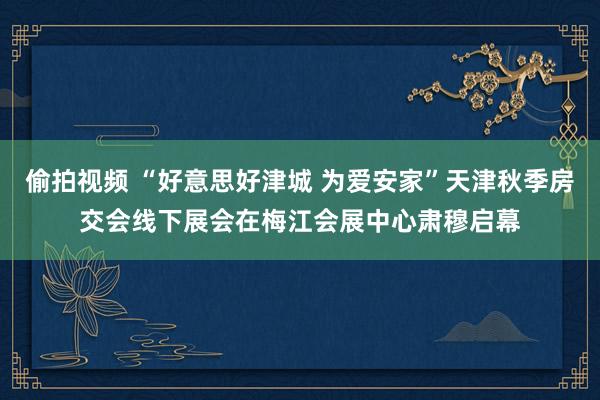 偷拍视频 “好意思好津城 为爱安家”天津秋季房交会线下展会在梅江会展中心肃穆启幕