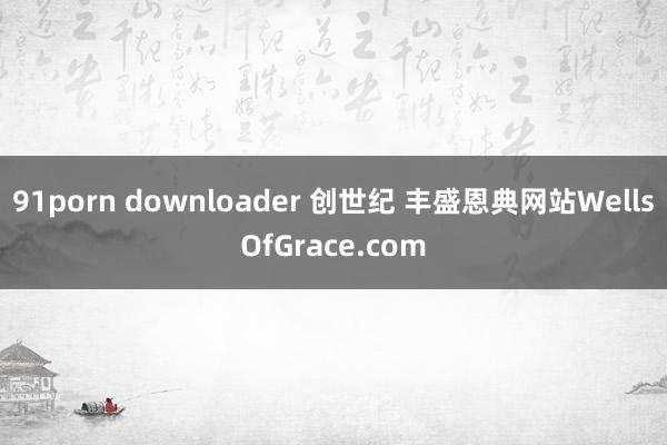 91porn downloader 创世纪 丰盛恩典网站WellsOfGrace.com