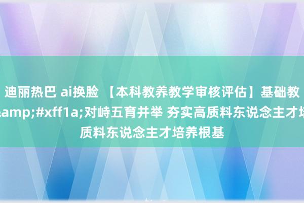 迪丽热巴 ai换脸 【本科教养教学审核评估】基础教养学院&#xff1a;对峙五育并举 夯实高质料东说念主才培养根基